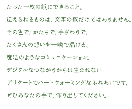 たった一枚の紙にできること。伝えられるものは、文字の数だけではありません。その色で、かたちで、手ざわりで。たくさんの想いを一瞬で届ける、魔法のようなコミュニケーション。デジタルなつながりからは生まれない、デリケートでハートウォーミングなふれあいです。ぜひあなたの手で、作り出してください。